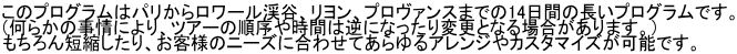 このプログラムはパリからロワール渓谷、リヨン、プロヴァンスまでの14日間の長いプログラムです。 （何らかの事情により、ツアーの順序や時間は逆になったり変更となる場合があります。） もちろん短縮したり、お客様のニーズに合わせてあらゆるアレンジやカスタマイズが可能です。